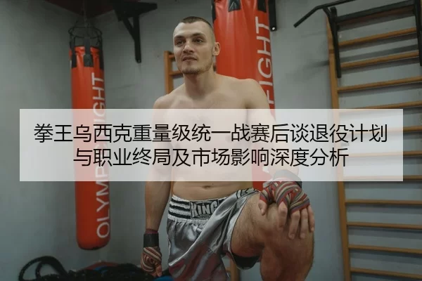 拳王乌西克重量级统一战赛后谈退役计划与职业终局及市场影响深度分析