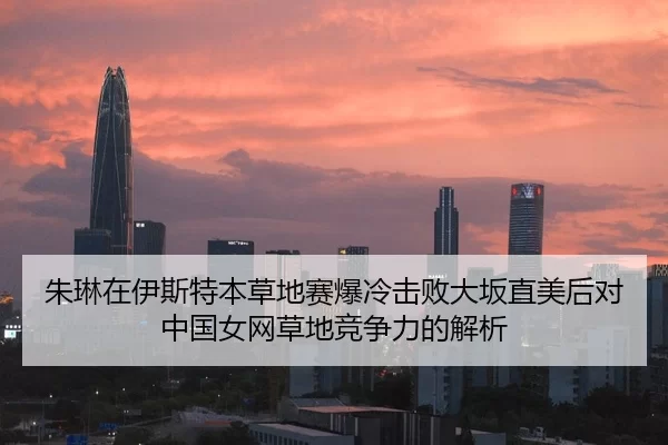 朱琳在伊斯特本草地赛爆冷击败大坂直美后对中国女网草地竞争力的解析
