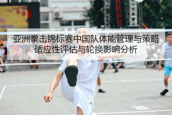 亚洲拳击锦标赛中国队体能管理与策略适应性评估与轮换影响分析